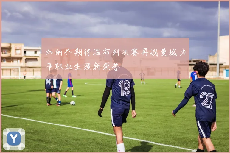 加纳乔期待温布利决赛再战曼城力争职业生涯新荣誉