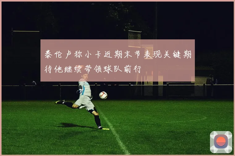 泰伦卢称小卡近期末节表现关键期待他继续带领球队前行