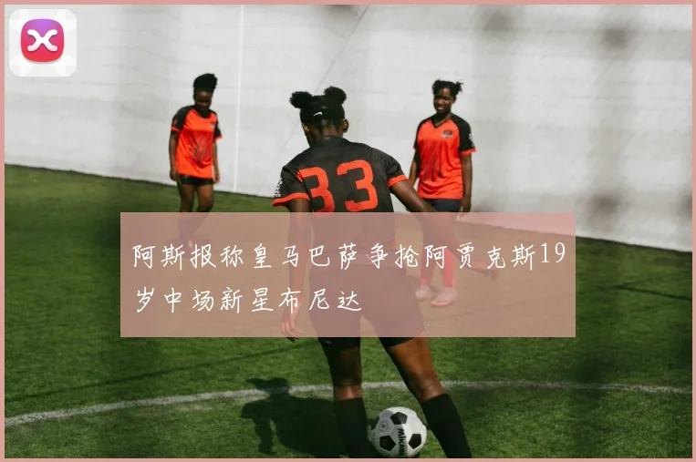 阿斯报称皇马巴萨争抢阿贾克斯19岁中场新星布尼达
