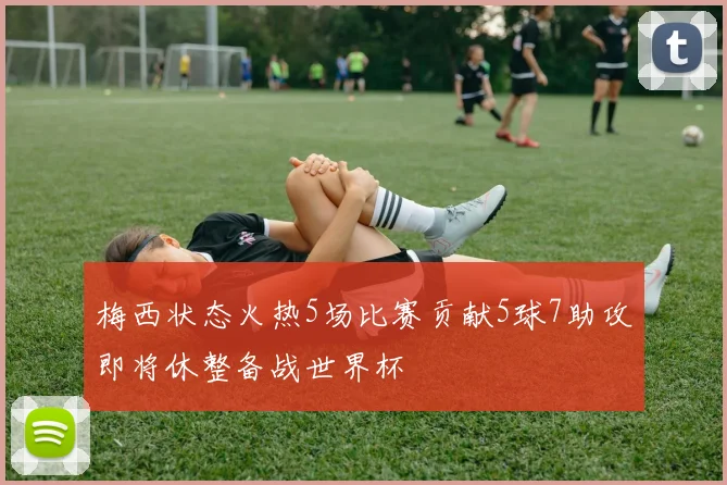 梅西状态火热5场比赛贡献5球7助攻即将休整备战世界杯