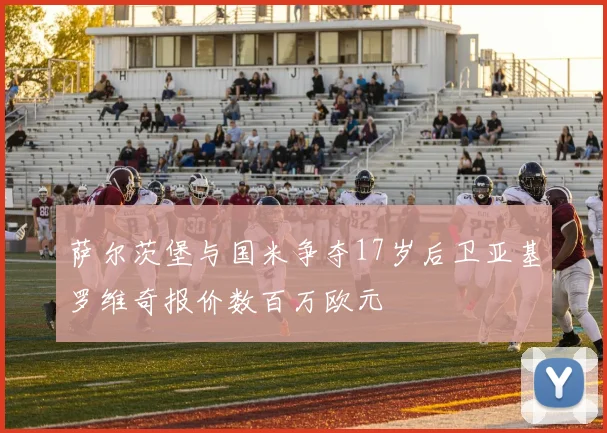 萨尔茨堡与国米争夺17岁后卫亚基罗维奇报价数百万欧元