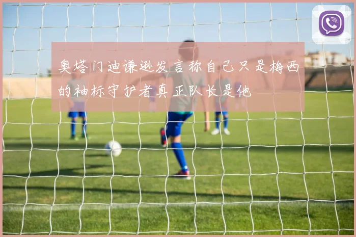 奥塔门迪谦逊发言称自己只是梅西的袖标守护者真正队长是他
