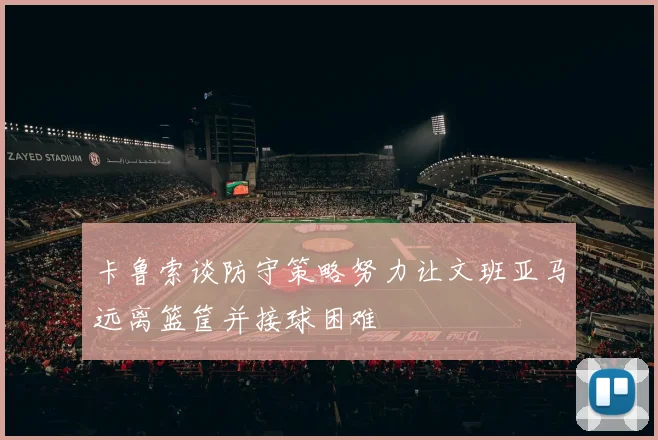 卡鲁索谈防守策略努力让文班亚马远离篮筐并接球困难