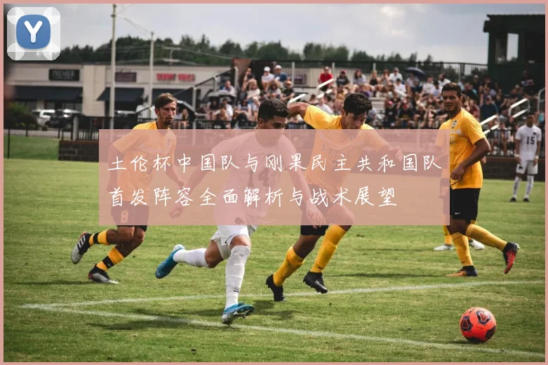 土伦杯中国队与刚果民主共和国队首发阵容全面解析与战术展望