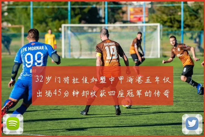 32岁门将杜佳加盟中甲海港五年仅出场45分钟却收获四座冠军的传奇经历