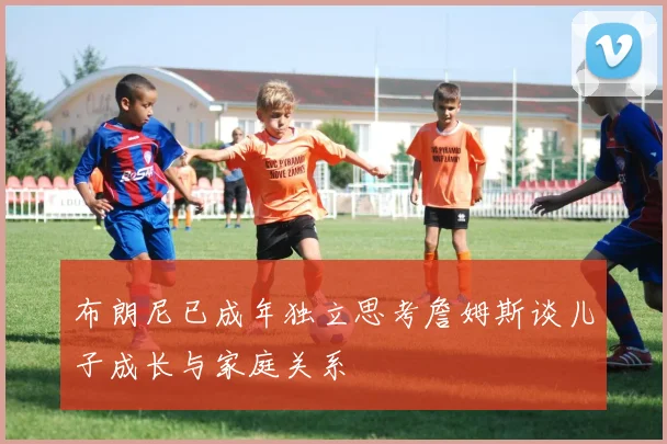 布朗尼已成年独立思考詹姆斯谈儿子成长与家庭关系