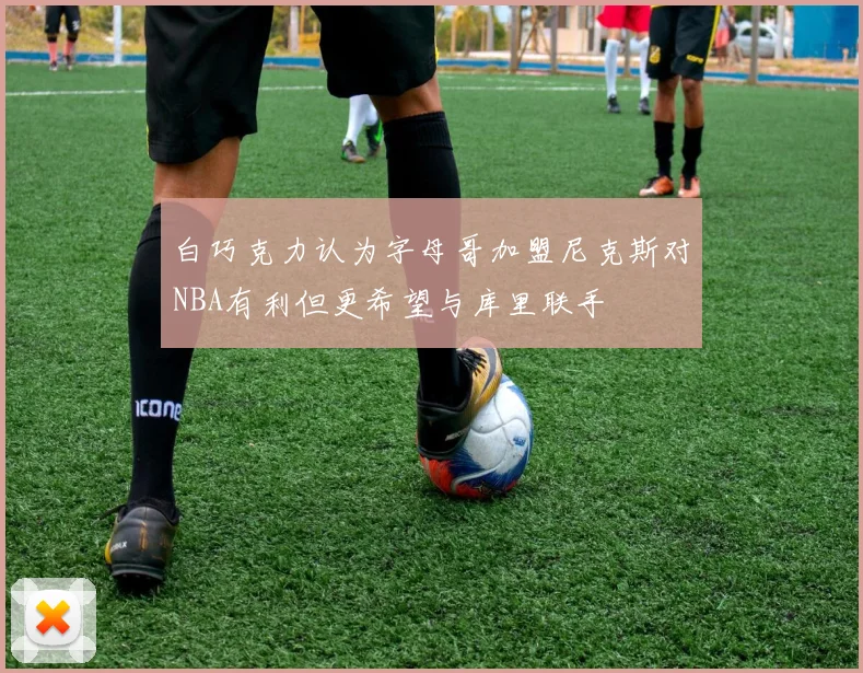 白巧克力认为字母哥加盟尼克斯对NBA有利但更希望与库里联手