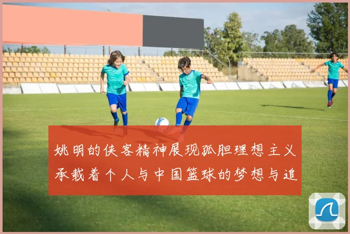姚明的侠客精神展现孤胆理想主义承载着个人与中国篮球的梦想与追求