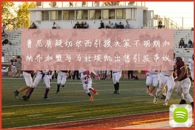 鲁尼质疑切尔西引援决策不明朗加纳乔加盟与马杜埃凯出售引发争议